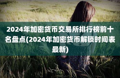 2024年加密货币交易所排行榜前十名盘点(2024年加密货币解锁时间表最新)