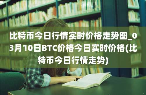 比特币今日行情实时价格走势图_03月10日BTC价格今日实时价格(比特币今日行情走势)