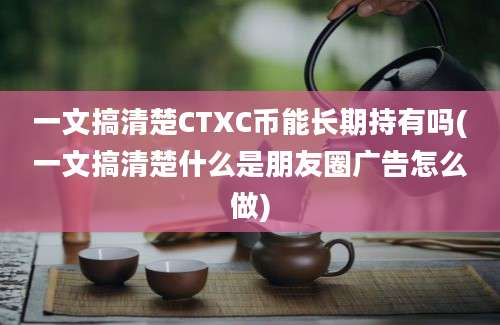 一文搞清楚CTXC币能长期持有吗(一文搞清楚什么是朋友圈广告怎么做)