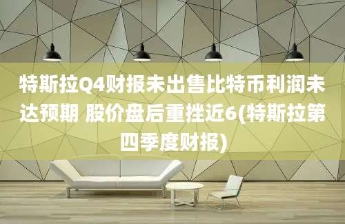 特斯拉Q4财报未出售比特币利润未达预期 股价盘后重挫近6(特斯拉第四季度财报)