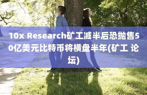 10x Research矿工减半后恐抛售50亿美元比特币将横盘半年(矿工 论坛)