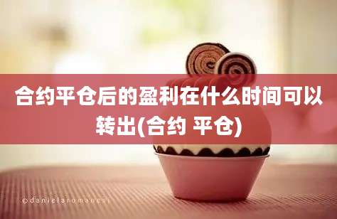 合约平仓后的盈利在什么时间可以转出(合约 平仓)