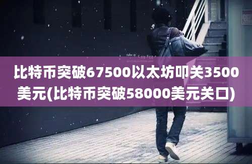 比特币突破67500以太坊叩关3500美元(比特币突破58000美元关口)