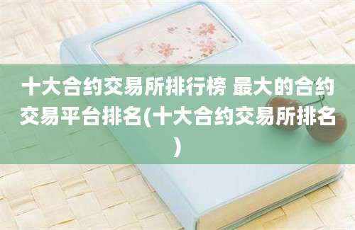 十大合约交易所排行榜 最大的合约交易平台排名(十大合约交易所排名)