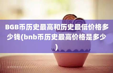 BGB币历史最高和历史最低价格多少钱(bnb币历史最高价格是多少)