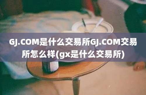 GJ.COM是什么交易所GJ.COM交易所怎么样(gx是什么交易所)