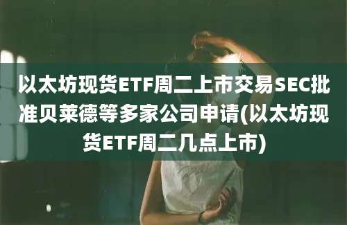 以太坊现货ETF周二上市交易SEC批准贝莱德等多家公司申请(以太坊现货ETF周二几点上市)