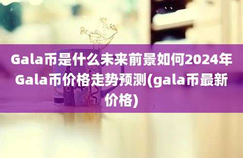 Gala币是什么未来前景如何2024年Gala币价格走势预测(gala币最新价格)