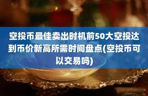 空投币最佳卖出时机前50大空投达到币价新高所需时间盘点(空投币可以交易吗)