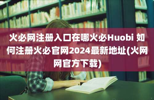 火必网注册入口在哪火必Huobi 如何注册火必官网2024最新地址(火网网官方下载)