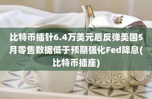 比特币插针6.4万美元后反弹美国5月零售数据低于预期强化Fed降息(比特币插座)