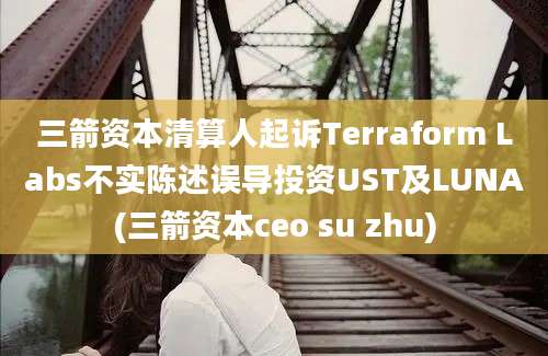 三箭资本清算人起诉Terraform Labs不实陈述误导投资UST及LUNA(三箭资本ceo su zhu)