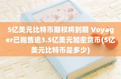 5亿美元比特币期权将到期 Voyager已抛售逾3.5亿美元加密货币(5亿美元比特币是多少)