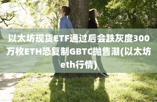 以太坊现货ETF通过后会跌灰度300万枚ETH恐复制GBTC抛售潮(以太坊eth行情)