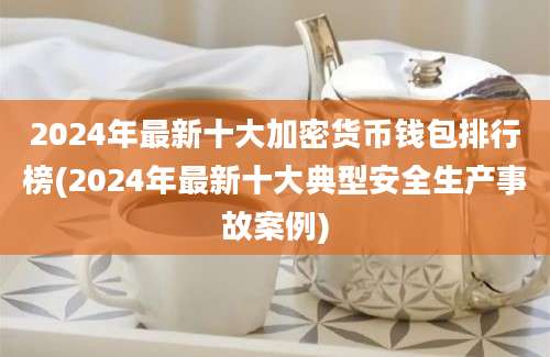 2024年最新十大加密货币钱包排行榜(2024年最新十大典型安全生产事故案例)