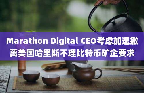 Marathon Digital CEO考虑加速撤离美国哈里斯不理比特币矿企要求