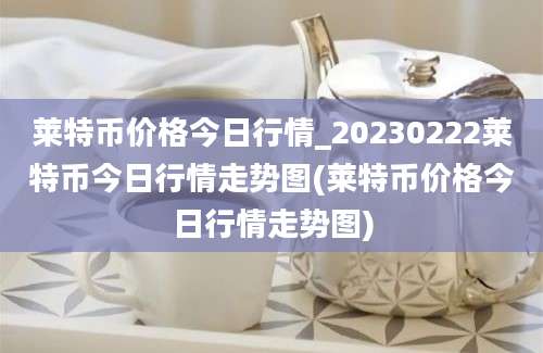 莱特币价格今日行情_20230222莱特币今日行情走势图(莱特币价格今日行情走势图)