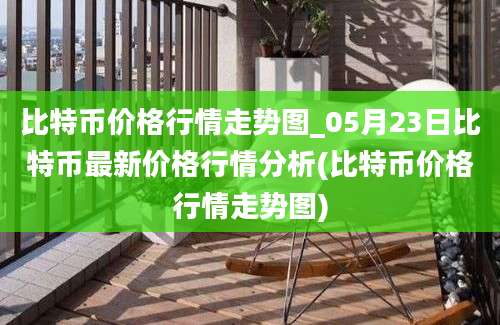 比特币价格行情走势图_05月23日比特币最新价格行情分析(比特币价格行情走势图)