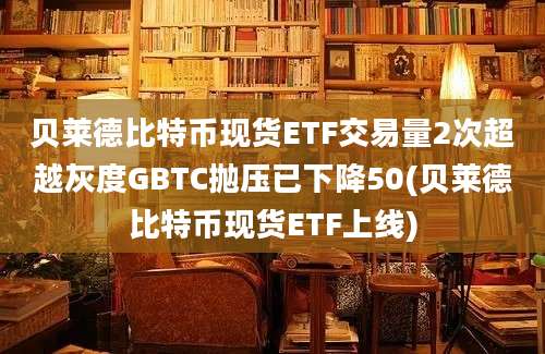 贝莱德比特币现货ETF交易量2次超越灰度GBTC抛压已下降50(贝莱德比特币现货ETF上线)