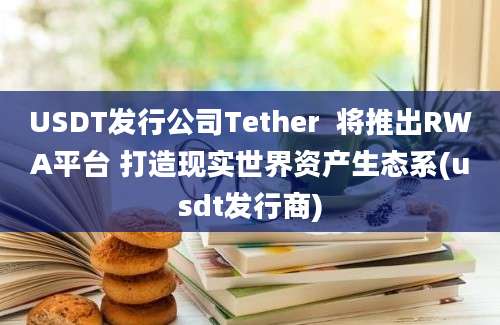 USDT发行公司Tether  将推出RWA平台 打造现实世界资产生态系(usdt发行商)