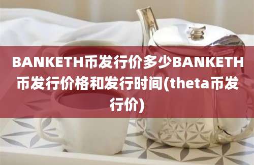 BANKETH币发行价多少BANKETH币发行价格和发行时间(theta币发行价)