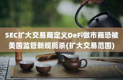 SEC扩大交易商定义DeFi做市商恐被美国监管新规扼杀(扩大交易范围)