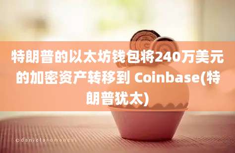 特朗普的以太坊钱包将240万美元的加密资产转移到 Coinbase(特朗普犹太)