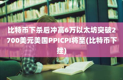 比特币下杀后冲高6万以太坊突破2700美元美国PPICPI将至(比特币下挫)