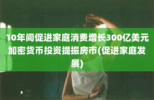 10年间促进家庭消费增长300亿美元加密货币投资提振房市(促进家庭发展)