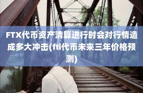 FTX代币资产清算进行时会对行情造成多大冲击(fti代币未来三年价格预测)