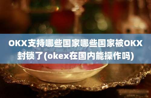 OKX支持哪些国家哪些国家被OKX封锁了(okex在国内能操作吗)