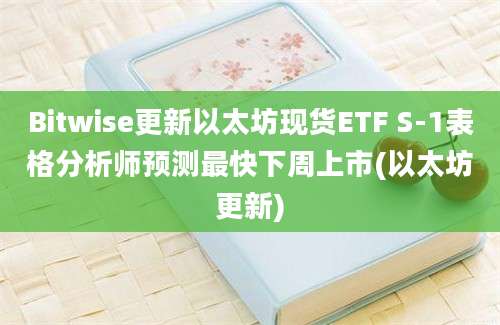 Bitwise更新以太坊现货ETF S-1表格分析师预测最快下周上市(以太坊更新)