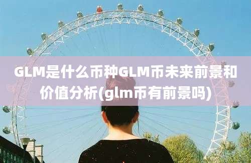 GLM是什么币种GLM币未来前景和价值分析(glm币有前景吗)