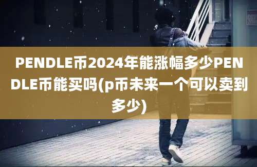 PENDLE币2024年能涨幅多少PENDLE币能买吗(p币未来一个可以卖到多少)