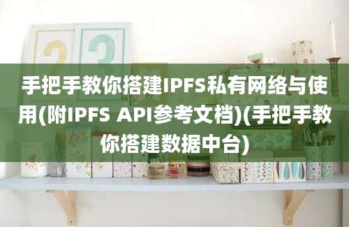 手把手教你搭建IPFS私有网络与使用(附IPFS API参考文档)(手把手教你搭建数据中台)