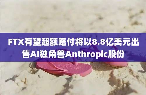 FTX有望超额赔付将以8.8亿美元出售AI独角兽Anthropic股份