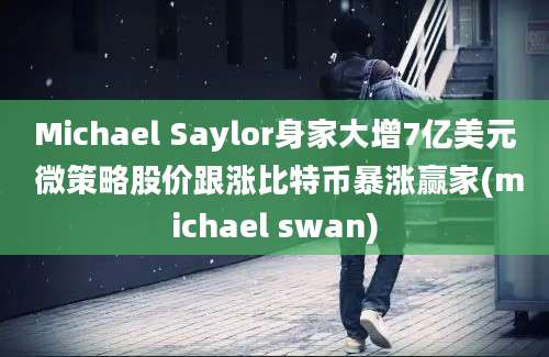 Michael Saylor身家大增7亿美元 微策略股价跟涨比特币暴涨赢家(michael swan)