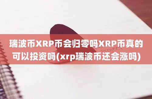 瑞波币XRP币会归零吗XRP币真的可以投资吗(xrp瑞波币还会涨吗)