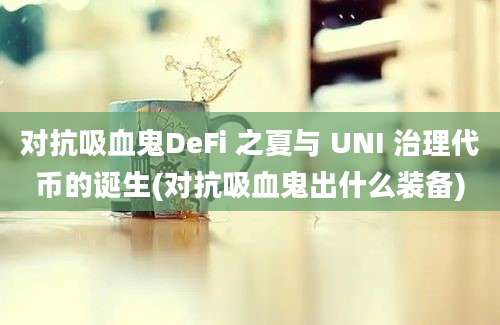 对抗吸血鬼DeFi 之夏与 UNI 治理代币的诞生(对抗吸血鬼出什么装备)