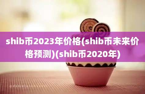 shib币2023年价格(shib币未来价格预测)(shib币2020年)