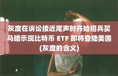 灰度在诉讼接近尾声时开始招兵买马暗示现比特币 ETF 即将登陆美国(灰度的含义)