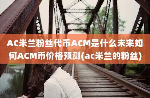 AC米兰粉丝代币ACM是什么未来如何ACM币价格预测(ac米兰的粉丝)