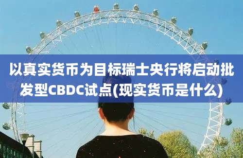 以真实货币为目标瑞士央行将启动批发型CBDC试点(现实货币是什么)