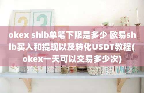 okex shib单笔下限是多少 欧易shib买入和提现以及转化USDT教程(okex一天可以交易多少次)