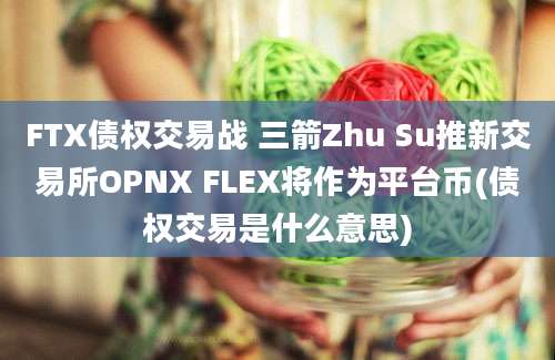 FTX债权交易战 三箭Zhu Su推新交易所OPNX FLEX将作为平台币(债权交易是什么意思)