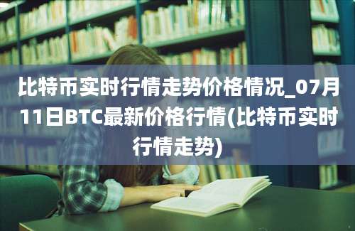 比特币实时行情走势价格情况_07月11日BTC最新价格行情(比特币实时行情走势)