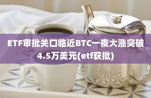 ETF审批关口临近BTC一夜大涨突破4.5万美元(etf获批)