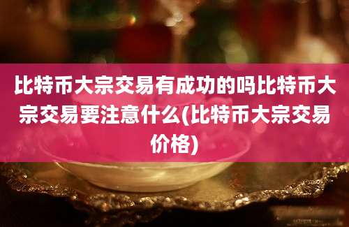 比特币大宗交易有成功的吗比特币大宗交易要注意什么(比特币大宗交易价格)