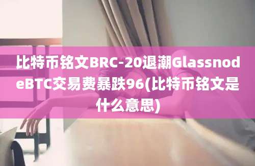 比特币铭文BRC-20退潮GlassnodeBTC交易费暴跌96(比特币铭文是什么意思)