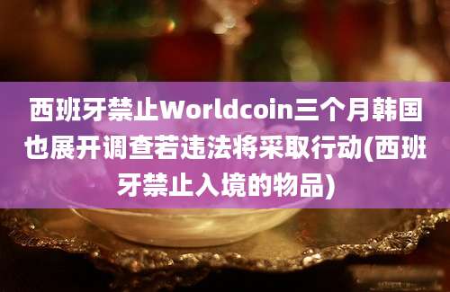 西班牙禁止Worldcoin三个月韩国也展开调查若违法将采取行动(西班牙禁止入境的物品)